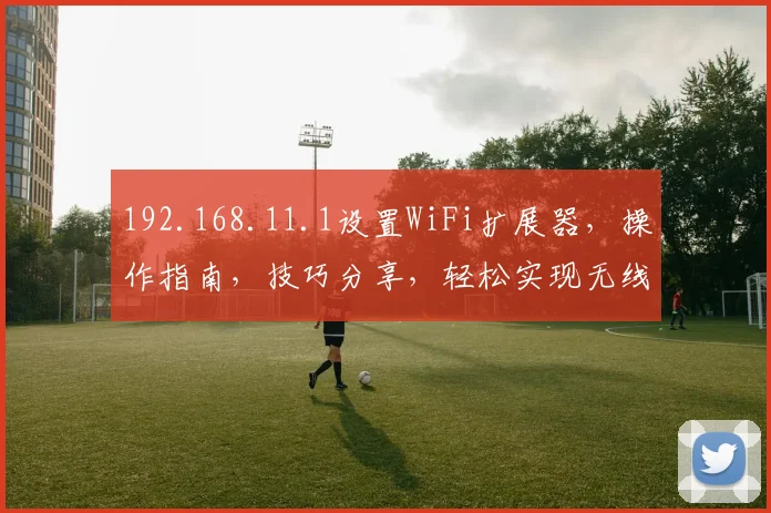 192.168.11.1设置WiFi扩展器，操作指南，技巧分享，轻松实现无线网络扩展