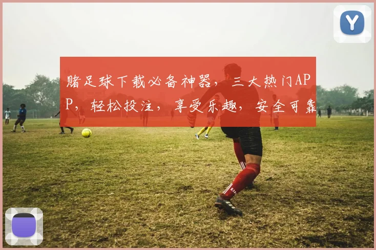 赌足球下载必备神器，三大热门APP，轻松投注，享受乐趣，安全可靠，快来体验