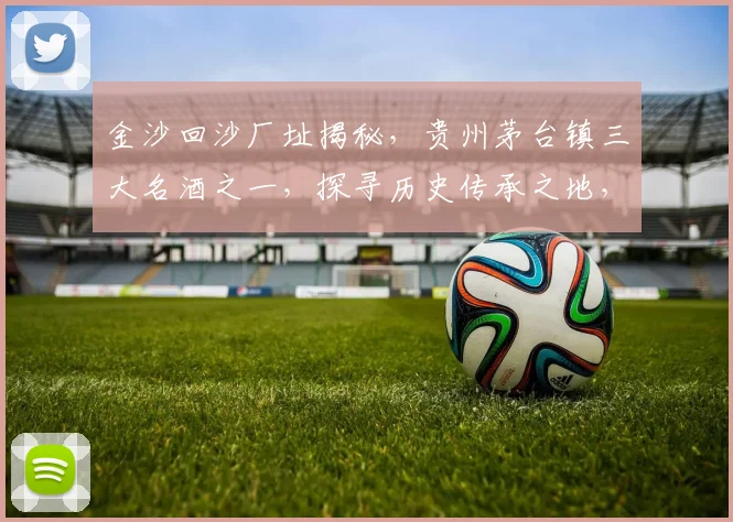 金沙回沙厂址揭秘，贵州茅台镇三大名酒之一，探寻历史传承之地，三步了解