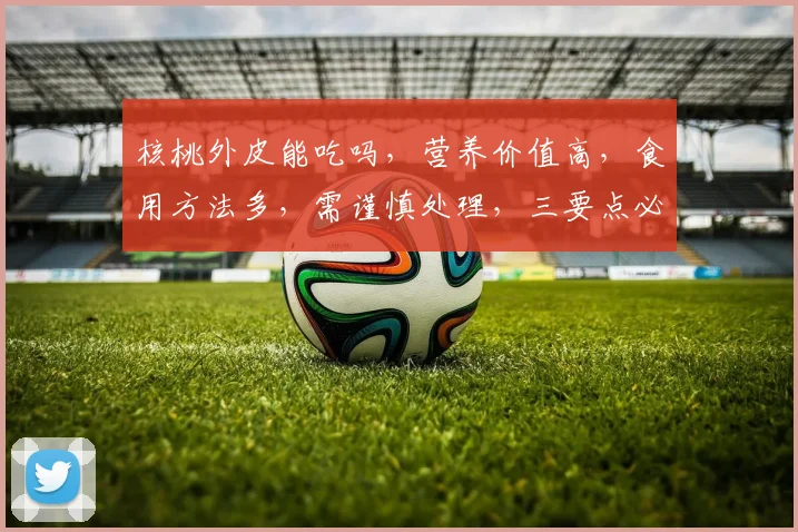 核桃外皮能吃吗，营养价值高，食用方法多，需谨慎处理，三要点必看