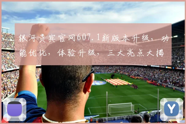 银河贵宾官网607.1新版本升级，功能优化，体验升级，三大亮点大揭秘，不容错过