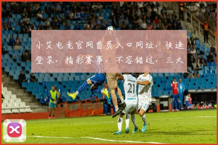 小艾电竞官网首页入口网址，快速登录，精彩赛事，不容错过，三大亮点，一网打尽