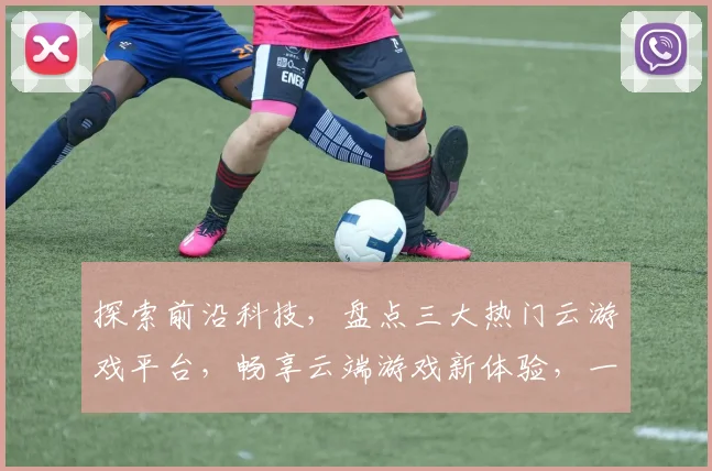 探索前沿科技，盘点三大热门云游戏平台，畅享云端游戏新体验，一触即达